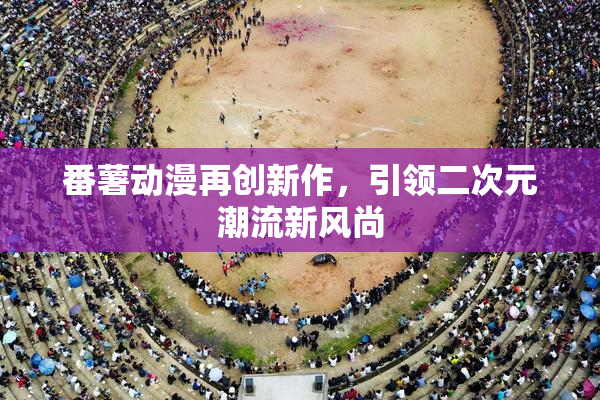番薯动漫再创新作，引领二次元潮流新风尚