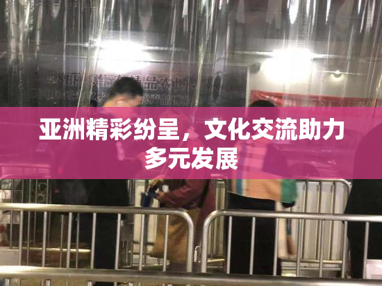 亚洲精彩纷呈，文化交流助力多元发展