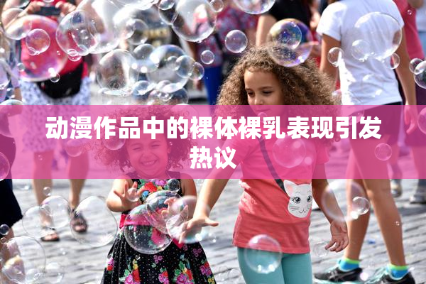 动漫作品中的裸体裸乳表现引发热议