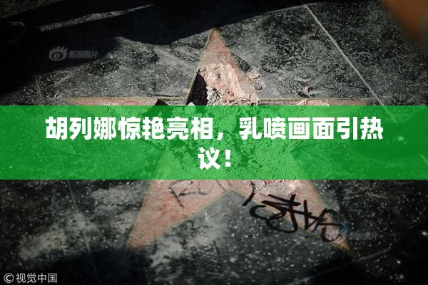 胡列娜惊艳亮相，乳喷画面引热议！
