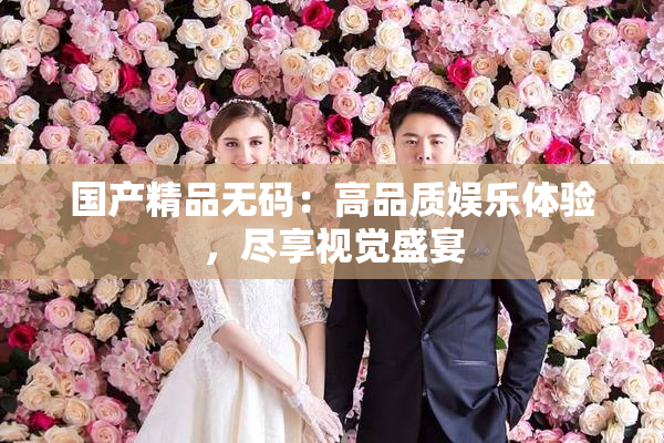 国产精品无码：高品质娱乐体验，尽享视觉盛宴