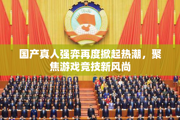 国产真人强弈再度掀起热潮，聚焦游戏竞技新风尚