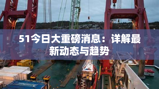 51今日大重磅消息：详解最新动态与趋势
