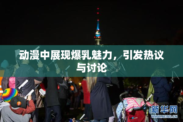 动漫中展现爆乳魅力，引发热议与讨论