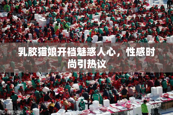 乳胶猫娘开裆魅惑人心，性感时尚引热议