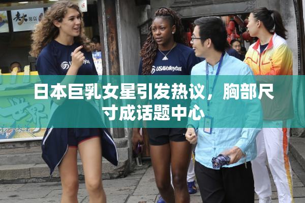 日本巨乳女星引发热议，胸部尺寸成话题中心