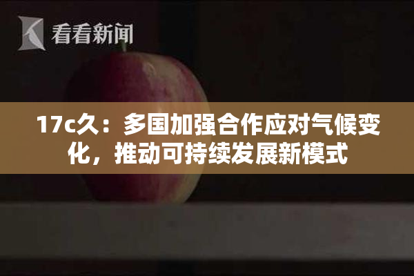 17c久：多国加强合作应对气候变化，推动可持续发展新模式