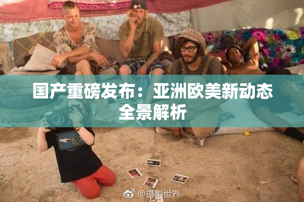 国产重磅发布：亚洲欧美新动态全景解析