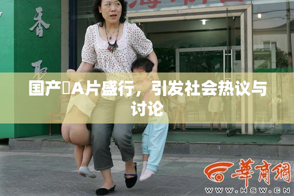 国产婬A片盛行，引发社会热议与讨论
