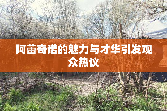 阿蕾奇诺的魅力与才华引发观众热议