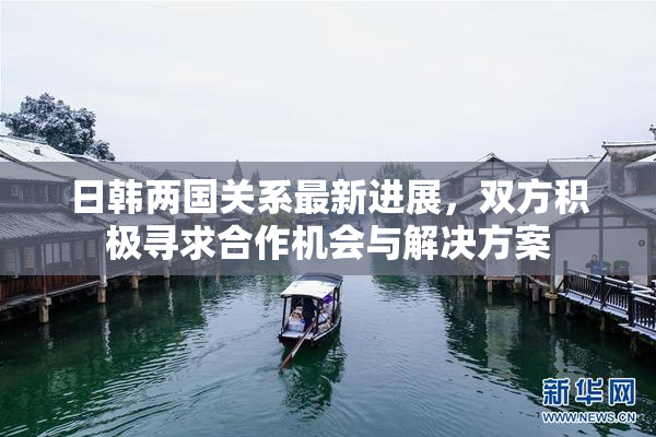 日韩两国关系最新进展，双方积极寻求合作机会与解决方案
