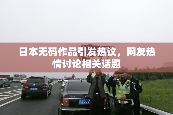 日本无码作品引发热议，网友热情讨论相关话题