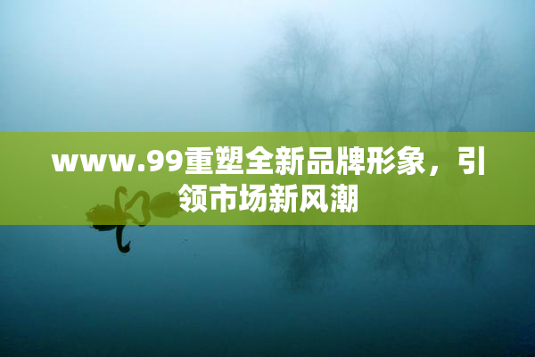 www.99重塑全新品牌形象，引领市场新风潮