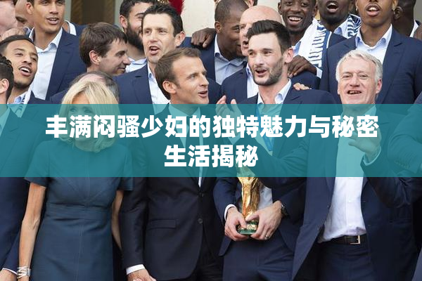 丰满闷骚少妇的独特魅力与秘密生活揭秘