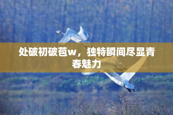 处破初破苞w，独特瞬间尽显青春魅力