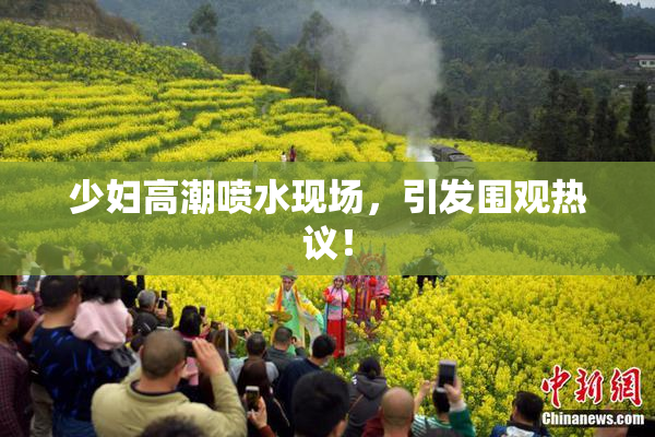 少妇高潮喷水现场，引发围观热议！