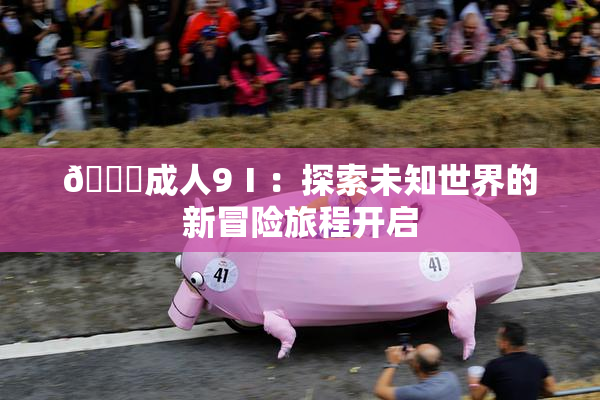 🔞成人9Ⅰ：探索未知世界的新冒险旅程开启