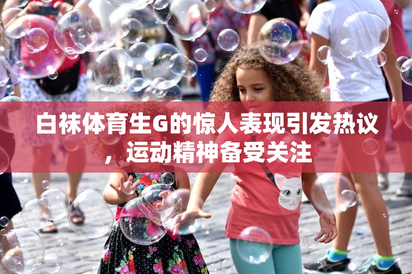 白袜体育生G的惊人表现引发热议，运动精神备受关注