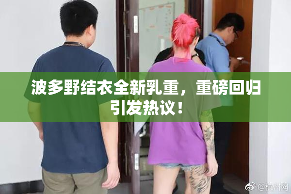 波多野结衣全新乳重，重磅回归引发热议！