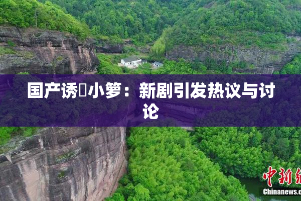 国产诱奷小箩：新剧引发热议与讨论