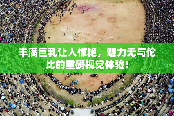 丰满巨乳让人惊艳，魅力无与伦比的重磅视觉体验！