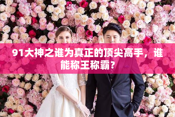 91大神之谁为真正的顶尖高手，谁能称王称霸？