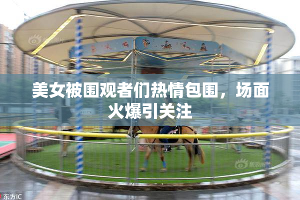 美女被围观者们热情包围，场面火爆引关注
