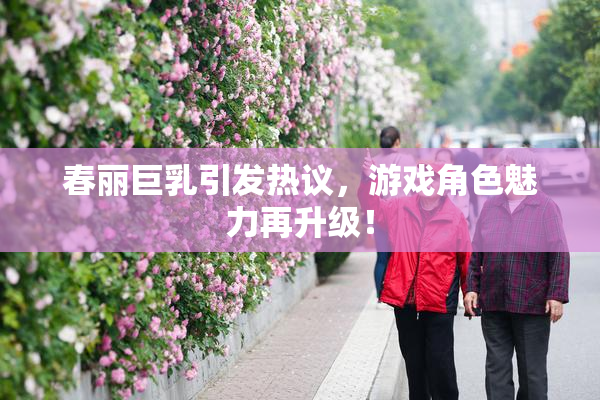 春丽巨乳引发热议，游戏角色魅力再升级！