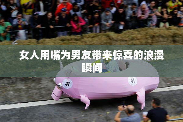 女人用嘴为男友带来惊喜的浪漫瞬间