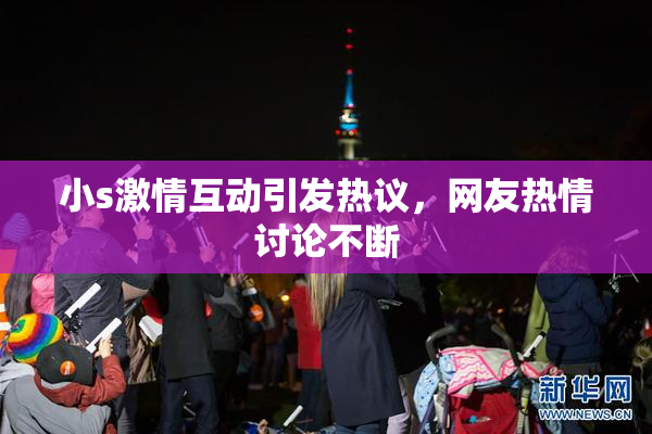 小s激情互动引发热议，网友热情讨论不断