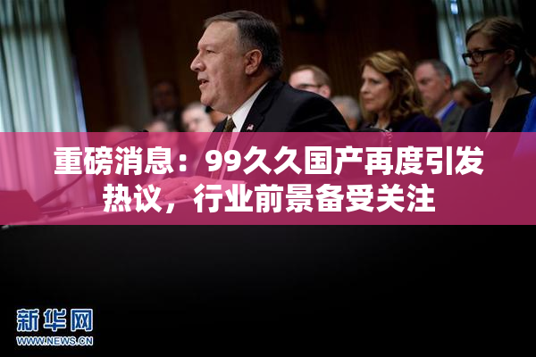 重磅消息：99久久国产再度引发热议，行业前景备受关注
