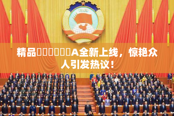 精品❌‌❌‌❌‌A全新上线，惊艳众人引发热议！