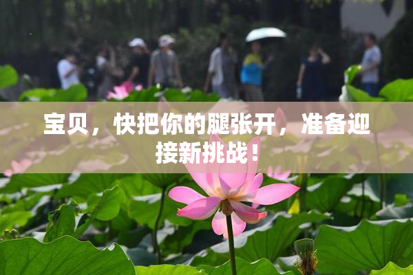 宝贝，快把你的腿张开，准备迎接新挑战！