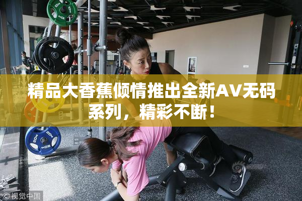 精品大香蕉倾情推出全新AV无码系列，精彩不断！