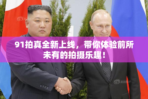 91拍真全新上线，带你体验前所未有的拍摄乐趣！