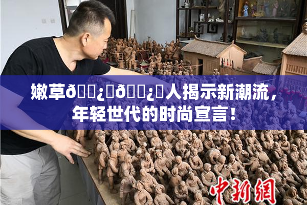 嫩草🌿‌🌿‌人揭示新潮流，年轻世代的时尚宣言！