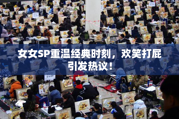 女女SP重温经典时刻，欢笑打屁引发热议！