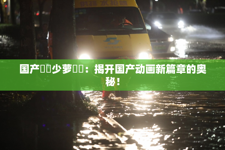 国产❌‌少萝❌‌：揭开国产动画新篇章的奥秘！