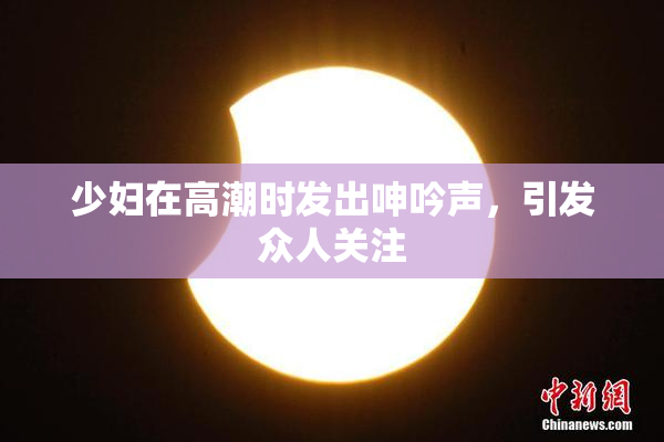 少妇在高潮时发出呻吟声，引发众人关注