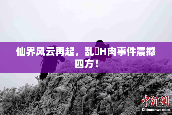 仙界风云再起，乱婬H肉事件震撼四方！