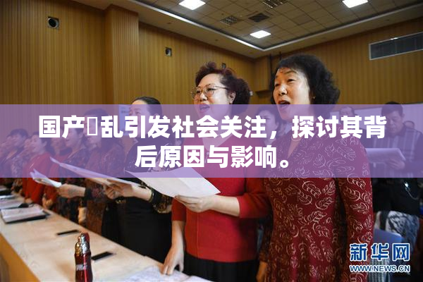 国产婬乱引发社会关注，探讨其背后原因与影响。