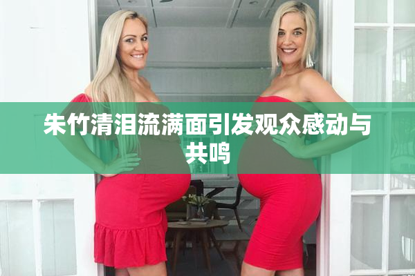 朱竹清泪流满面引发观众感动与共鸣
