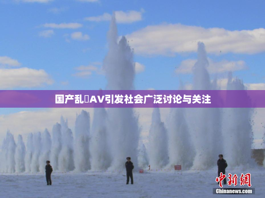 国产乱婬AV引发社会广泛讨论与关注