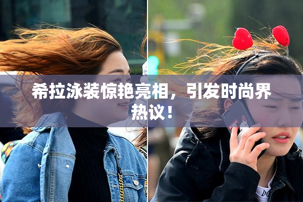希拉泳装惊艳亮相，引发时尚界热议！