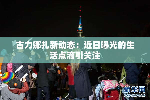 古力娜扎新动态：近日曝光的生活点滴引关注