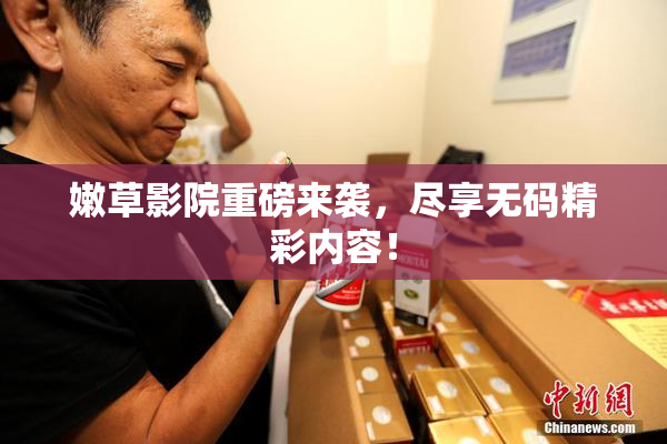 嫩草影院重磅来袭，尽享无码精彩内容！