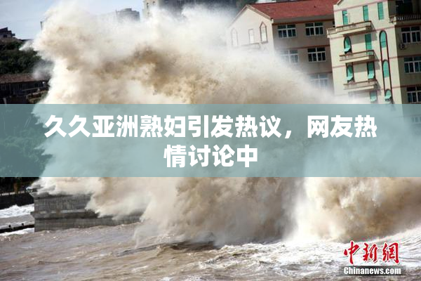 久久亚洲熟妇引发热议，网友热情讨论中