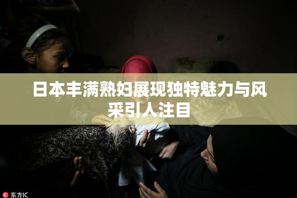 日本丰满熟妇展现独特魅力与风采引人注目