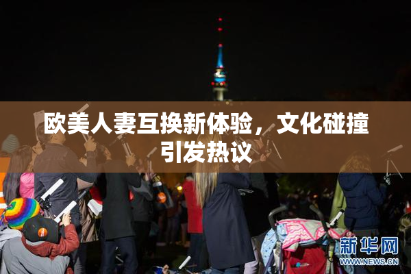欧美人妻互换新体验，文化碰撞引发热议