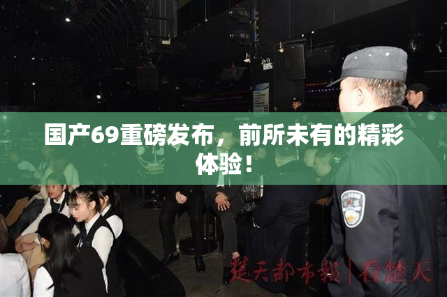 国产69重磅发布，前所未有的精彩体验！